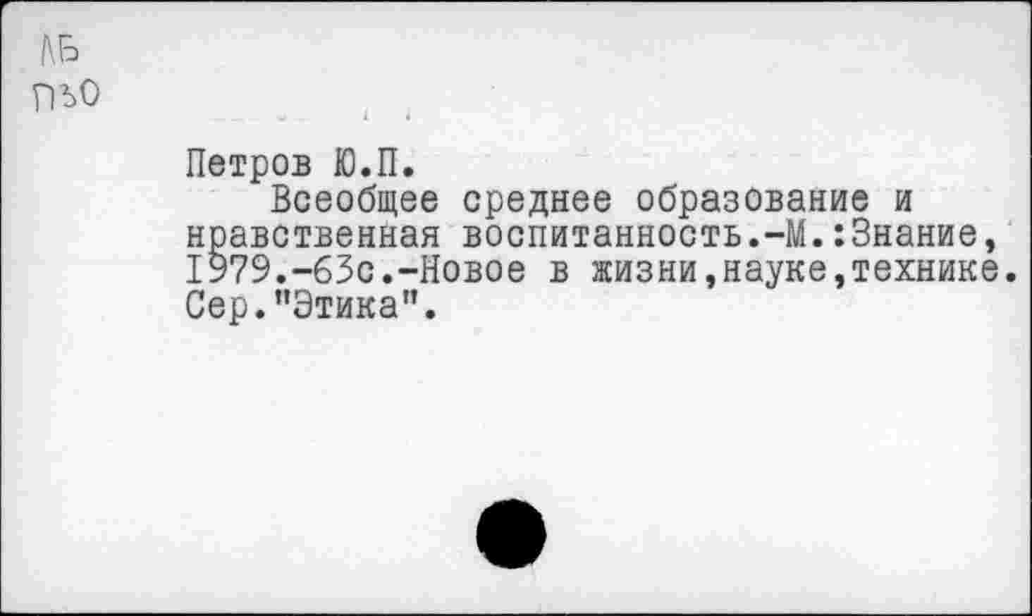 ﻿КБ ПЬО
Петров Ю.П.
Всеобщее среднее образование и нравственная воспитанность.-М.:3нание, 1979.-63с.-Новое в жизни,науке,технике. Сер."Этика".